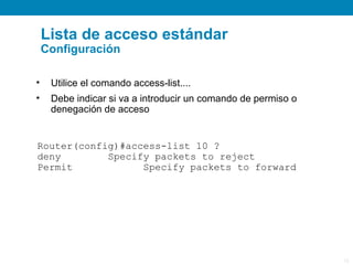 Lista de acceso estándar
    Configuración

•    Utilice el comando access-list....
•    Debe indicar si va a introducir un comando de permiso o
     denegación de acceso


Router(config)#access-list 10 ?
deny        Specify packets to reject
Permit            Specify packets to forward




                                                               12
 