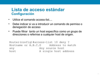 Lista de acceso estándar
    Configuración
•   Utilice el comando access-list....
•   Debe indicar si va a introducir un comando de permiso o
    denegación de acceso
•   Puede filtrar tanto un host específico como un grupo de
    direcciones o referirse a cualquier host de origen.

Router(config)#access-list 10 deny ?
Hostname or A.B.C.D     Address to match
any               Any source host
host              A single host address




                                                              13
 
