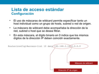 Lista de acceso estándar
     Configuración

 •    El uso de máscaras de wildcard permite especificar tanto un
      host individual como un grupo de hosts, subred o red de origen.
 •    La máscara de wildcard debe acompañaba la dirección de la
      red, subred o host que se desea filtrar.
 •    En esta máscara, el dígito binario en 0 indica que los mismos
      dígitos de la dirección IP deben coincidir exactamente.

Router(config)#access-list 10 deny 192.168.2.10 0.0.0.0




                                                             Máscara de wildcard


                                          Dirección IP de origen
                                                                                   14
 