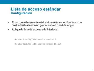Lista de acceso estándar
    Configuración

•   El uso de máscaras de wildcard permite especificar tanto un
    host individual como un grupo, subred o red de origen.
•   Aplique la lista de acceso a la interface


      Router(config)#interface serial 0

      Router(config-if)#access-group 10 out




                                                                  15
 