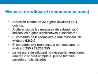 Máscara de wildcard (recomendaciones)

 • Dirección binaria de 32 dígitos divididos en 4
   octetos.
 • A diferencia de las máscaras de subred, los 0
   indican los dígitos significativos a considerar.
 • El comando host reemplaza a una máscara de
   wildcard 0.0.0.0
 • El comando any reemplaza a una máscara de
   wildcard 255.255.255.255
 • La máscara de wildcard no necesariamente toma
   una red o subred completa, puede también
   considerar bits aislados.


                                                      16
 