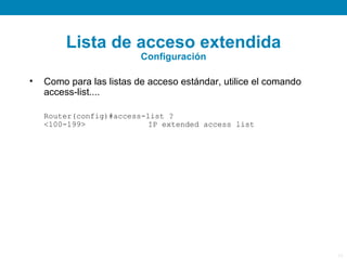 Lista de acceso extendida
                          Configuración

•   Como para las listas de acceso estándar, utilice el comando
    access-list....

    Router(config)#access-list ?
    <100-199>             IP extended access list




                                                                  17
 