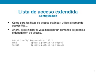 Lista de acceso extendida
                          Configuración

•   Como para las listas de acceso estándar, utilice el comando
    access-list....
•   Ahora, debe indicar si va a introducir un comando de permiso
    o denegación de acceso.

    Router(config)#access-list 105 ?
    deny           Specify packets to reject
    Permit         Specify packets to forward




                                                                   18
 