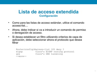 Lista de acceso extendida
                           Configuración

•   Como para las listas de acceso estándar, utilice el comando
    access-list....
•   Ahora, debe indicar si va a introducir un comando de permiso
    o denegación de acceso.
•   Si desea establecer un filtro utilizando criterios de capa de
    aplicación, debe seleccionar ahora el protocolo que desea
    filtrar

       Router(config)#access-list 105 deny ?
       eigrp          Cisco’s EIGRP routing protocol
       gre            Cisco’s GRE tunneling
       --more--




                                                                    19
 