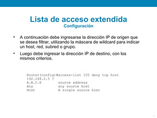 Lista de acceso extendida
                           Configuración

•   A continuación debe ingresarse la dirección IP de origen que
    se desea filtrar, utilizando la máscara de wildcard para indicar
    un host, red, subred o grupo.
•   Luego debe ingresar la dirección IP de destino, con los
    mismos criterios.


       Router(config)#access-list 105 deny tcp host
       192.168.2.5 ?
       A.B.C.D        source address
       Any            any source host
       Host           A single source host




                                                                       21
 
