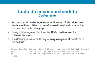 Lista de acceso extendida
                           Configuración

•   A continuación debe ingresarse la dirección IP de origen que
    se desea filtrar, utilizando la máscara de wildcard para indicar
    un host, red, subred o grupo.
•   Luego debe ingresar la dirección IP de destino, con los
    mismos criterios.
•   Finalmente, el sistema le requerirá que ingrese el puerto TCP
    de destino

    Router(config)#access-list 105 deny tcp host 192.168.2.5 any ?
    eq             Match only packets on a give port numer
    gt             Match only packets with a grater port number
    --more--




                                                                       22
 