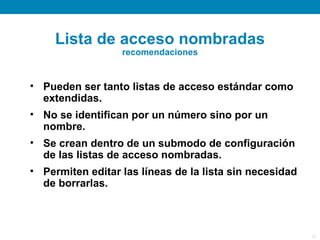 Lista de acceso nombradas
                  recomendaciones


• Pueden ser tanto listas de acceso estándar como
  extendidas.
• No se identifican por un número sino por un
  nombre.
• Se crean dentro de un submodo de configuración
  de las listas de acceso nombradas.
• Permiten editar las líneas de la lista sin necesidad
  de borrarlas.



                                                         25
 