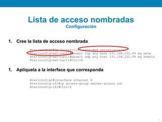 Lista de acceso nombradas
                           Configuración


1. Cree la lista de acceso nombrada
         Rter(config)#ip access-list extended server-access
         Rter(config-ext-nacl)#permit tcp any host 131.108.101.99 eq smtp
         Rter(config-ext-nacl)#permit udp any host 131.108.101.99 eq domain
         Rter(config-ext-nacl)#Ctrl+Z


1. Aplíquela a la interface que corresponda

         Rter(config)#interface ethernet 0
         Rter(config-if)#ip access-group server-access out
         Rter(config-if)#Ctrl+Z




                                                                              26
 