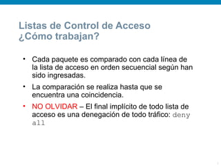 Listas de Control de Acceso
¿Cómo trabajan?

• Cada paquete es comparado con cada línea de
  la lista de acceso en orden secuencial según han
  sido ingresadas.
• La comparación se realiza hasta que se
  encuentra una coincidencia.
• NO OLVIDAR – El final implícito de todo lista de
  acceso es una denegación de todo tráfico: deny
  all




                                                     3
 