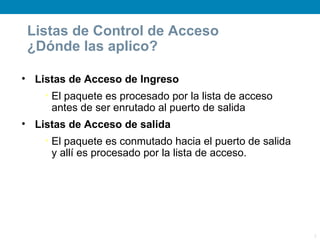 Listas de Control de Acceso
 ¿Dónde las aplico?

• Listas de Acceso de Ingreso
    • El paquete es procesado por la lista de acceso
      antes de ser enrutado al puerto de salida
• Listas de Acceso de salida
    • El paquete es conmutado hacia el puerto de salida
      y allí es procesado por la lista de acceso.




                                                          5
 