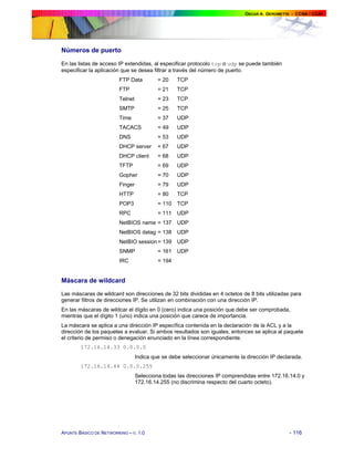 Números de puerto
En las listas de acceso IP extendidas, al especificar protocolo tcp o udp se puede también
especificar la aplicación que se desea filtrar a través del número de puerto.
FTP Data

= 20

TCP

FTP

= 21

TCP

Telnet

= 23

TCP

SMTP

= 25

TCP

Time

= 37

UDP

TACACS

= 49

UDP

DNS

= 53

UDP

DHCP server

= 67

UDP

DHCP client

= 68

UDP

TFTP

= 69

UDP

Gopher

= 70

UDP

Finger

= 79

UDP

HTTP

= 80

TCP

POP3

= 110

TCP

RPC

= 111

UDP

NetBIOS name = 137

UDP

NetBIOS datag = 138

UDP

NetBIO session = 139

UDP

SNMP

= 161

UDP

IRC

= 194

Máscara de wildcard
Las máscaras de wildcard son direcciones de 32 bits divididas en 4 octetos de 8 bits utilizadas para
generar filtros de direcciones IP. Se utilizan en combinación con una dirección IP.
En las máscaras de wildcar el dígito en 0 (cero) indica una posición que debe ser comprobada,
mientras que el dígito 1 (uno) indica una posición que carece de importancia.
La máscara se aplica a una dirección IP específica contenida en la declaración de la ACL y a la
dirección de los paquetes a evaluar. Si ambos resultados son iguales, entonces se aplica al paquete
el criterio de permiso o denegación enunciado en la línea correspondiente.
172.16.14.33 0.0.0.0
Indica que se debe seleccionar únicamente la dirección IP declarada.
172.16.14.44 0.0.0.255
Selecciona todas las direcciones IP comprendidas entre 172.16.14.0 y
172.16.14.255 (no discrimina respecto del cuarto octeto).

APUNTE BÁSICO DE NETWORKING – V. 1.0

- 116

 