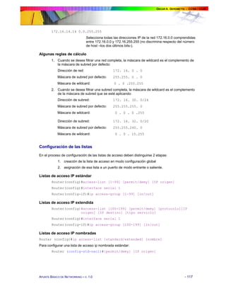 172.16.14.14 0.0.255.255
Selecciona todas las direcciones IP de la red 172.16.0.0 comprendidas
entre 172.16.0.0 y 172.16.255.255 (no discrimina respecto del número
de host –los dos últimos bits-).

Algunas reglas de cálculo
1. Cuando se desea filtrar una red completa, la máscara de wildcard es el complemento de
la máscara de subred por defecto:
Dirección de red:

172. 16. 0 . 0

Máscara de subred por defecto:

255.255. 0 . 0

Máscara de wildcard:

0 . 0 .255.255

2. Cuando se desea filtrar una subred completa, la máscara de wildcard es el complemento
de la máscara de subred que se esté aplicando:
Dirección de subred:

172. 16. 30. 0/24

Máscara de subred por defecto:

255.255.255. 0

Máscara de wildcard:

0 . 0 . 0 .255

Dirección de subred:

172. 16. 32. 0/20

Máscara de subred por defecto:

255.255.240. 0

Máscara de wildcard:

0 . 0 . 15.255

Configuración de las listas
En el proceso de configuración de las listas de acceso deben distinguirse 2 etapas:
1. creación de la lista de acceso en modo configuración global
2. asignación de esa lista a un puerto de modo entrante o saliente.

Listas de acceso IP estándar
Router(config)#access-list [1-99] [permit/demy] [IP origen]
Router(config)#interface serial 1
Router(config-if)#ip access-group [1-99] [in/out]

Listas de acceso IP extendida
Router(config)#access-list [100-199] [permit/demy] [protocolo][IP
origen] [IP destino] [tipo servicio]
Router(config)#interface serial 1
Router(config-if)#ip access-group [100-199] [in/out]

Listas de acceso IP nombradas
Router (config)#ip access-list [standard/extended] [nombre]
Para configurar una lista de acceso ip nombrada estándar:
Router (config-std-nacl)#[permit/demy] [IP origen]

APUNTE BÁSICO DE NETWORKING – V. 1.0

- 117

 