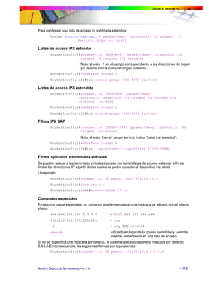Para configurar una lista de acceso ip nombrada extendida:
Router (config-ext-nacl)#[permit/demy] [protocolo][IP origen] [IP
destino] [tipo servicio]

Listas de acceso IPX estándar
Router(config)#access-list [800-899] [permit/demy] [dirección IPX
origen] [dirección IPX destino]
Nota: el valor -1 en el campo correspondiente a las direcciones de origen
y/o destino indica cualquier origen o destino.
Router(config)#interface serial 1
Router(config-if)#ipx access-group [800-899] [in/out]

Listas de acceso IPX extendida
Router(config)#access-list [900-999] [permit/demy]
[protocolo][dirección IPX origen] [dirección IPX
destino] [socket]
Router(config)#interface serial 1
Router(config-if)#ipx access-group [900-999] [in/out]

Filtros IPX SAP
Router(config)#access-list [1000-1099] [permit/demy] [dirección IPX
origen] [servicio]
Nota: el valor 0 en el campo servicio indica “todos los servicios”.
Router(config)#interface serial 1
Router(config-if)#ipx [input/output]-sap-filter [1000-1099]

Filtros aplicados a terminales virtuales
Se pueden aplicar a las terminales virtuales (acceso por telnet) listas de acceso estándar a fin de
limitar las direcciones IP a partir de las cuales se podrá conectar al dispositivo vía telnet.
Un ejemplo:
Router(config)#access-list 10 permit host 172.16.10.3
Router(config)#line vty 0 4
Router(config-line)#access-class 10 in

Comandos especiales
En algunos casos especiales, un comando puede reemplazar una máscara de wilcard, con el mismo
efecto:
xxx.xxx.xxx.xxx 0.0.0.0

= host xxx.xxx.xxx.xxx

0.0.0.0 255.255.255.255

= any

-1

= any IPX network

remark

utilizado en lugar de la opción permit/deny, permite
insertar comentarios en una lista de acceso.

Si no se especifica una máscara por defecto, el sistema operativo asume la máscara por defecto:
0.0.0.0 En consecuencia, las siguientes formas son equivalentes:
Router(config)#access-list 10 permit 172.16.10.3 0.0.0.0

APUNTE BÁSICO DE NETWORKING – V. 1.0

- 118

 