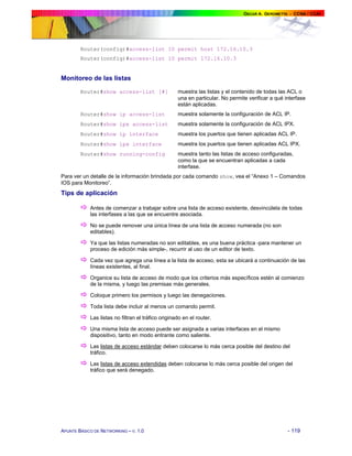 Router(config)#access-list 10 permit host 172.16.10.3
Router(config)#access-list 10 permit 172.16.10.3

Monitoreo de las listas
Router#show access-list [#]

muestra las listas y el contenido de todas las ACL o
una en particular. No permite verificar a qué interfase
están aplicadas.

Router#show ip access-list

muestra solamente la configuración de ACL IP.

Router#show ipx access-list

muestra solamente la configuración de ACL IPX.

Router#show ip interface

muestra los puertos que tienen aplicadas ACL IP.

Router#show ipx interface

muestra los puertos que tienen aplicadas ACL IPX.

Router#show running-config

muestra tanto las listas de acceso configuradas,
como la que se encuentran aplicadas a cada
interfase.

Para ver un detalle de la información brindada por cada comando show, vea el “Anexo 1 – Comandos
IOS para Monitoreo”.

Tips de aplicación

!
!
!
!
!
!
!
!
!
!
!

Antes de comenzar a trabajar sobre una lista de acceso existente, desvincúlela de todas
las interfases a las que se encuentre asociada.
No se puede remover una única línea de una lista de acceso numerada (no son
editables).
Ya que las listas numeradas no son editables, es una buena práctica -para mantener un
proceso de edición más simple-, recurrir al uso de un editor de texto.
Cada vez que agrega una línea a la lista de acceso, esta se ubicará a continuación de las
líneas existentes, al final.
Organice su lista de acceso de modo que los criterios más específicos estén al comienzo
de la misma, y luego las premisas más generales.
Coloque primero los permisos y luego las denegaciones.
Toda lista debe incluir al menos un comando permit.
Las listas no filtran el tráfico originado en el router.
Una misma lista de acceso puede ser asignada a varias interfaces en el mismo
dispositivo, tanto en modo entrante como saliente.
Las listas de acceso estándar deben colocarse lo más cerca posible del destino del
tráfico.
Las listas de acceso extendidas deben colocarse lo más cerca posible del origen del
tráfico que será denegado.

APUNTE BÁSICO DE NETWORKING – V. 1.0

- 119

 