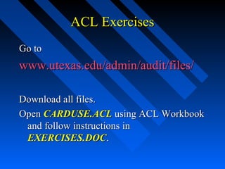 ACL ExercisesACL Exercises
Go toGo to
www.utexas.edu/admin/audit/files/www.utexas.edu/admin/audit/files/
Download all files.Download all files.
OpenOpen CARDUSE.ACLCARDUSE.ACL using ACL Workbookusing ACL Workbook
and follow instructions inand follow instructions in
EXERCISES.DOCEXERCISES.DOC..
 