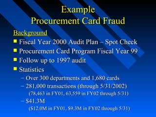 ExampleExample
Procurement Card FraudProcurement Card Fraud
BackgroundBackground
 Fiscal Year 2000 Audit Plan – Spot CheckFiscal Year 2000 Audit Plan – Spot Check
 Procurement Card Program Fiscal Year 99Procurement Card Program Fiscal Year 99
 Follow up to 1997 auditFollow up to 1997 audit
 StatisticsStatistics
– Over 300 departments and 1,680 cardsOver 300 departments and 1,680 cards
– 281,000 transactions (through 5/31/2002)281,000 transactions (through 5/31/2002)
(78,463 in FY01, 63,559 in FY02 through 5/31)(78,463 in FY01, 63,559 in FY02 through 5/31)
– $41.3M$41.3M
($12.0M in FY01, $9.3M in FY02 through 5/31)($12.0M in FY01, $9.3M in FY02 through 5/31)
 
