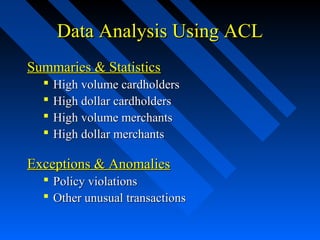 Data Analysis Using ACLData Analysis Using ACL
Summaries & StatisticsSummaries & Statistics
 High volume cardholdersHigh volume cardholders
 High dollar cardholdersHigh dollar cardholders
 High volume merchantsHigh volume merchants
 High dollar merchantsHigh dollar merchants
Exceptions & AnomaliesExceptions & Anomalies
 Policy violationsPolicy violations
 Other unusual transactionsOther unusual transactions
 