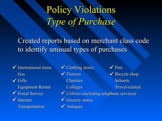 Created reports based on merchant class codeCreated reports based on merchant class code
to identify unusual types of purchasesto identify unusual types of purchases
International itemsInternational items Clothing storesClothing stores PetsPets
GasGas FlowersFlowers Bicycle shopBicycle shop
GiftsGifts CharitiesCharities SchoolsSchools
Equipment RentalEquipment Rental CollegesColleges Travel-relatedTravel-related
Postal ServicePostal Service Utilities (including telephone services)Utilities (including telephone services)
InternetInternet Grocery storesGrocery stores
TransportationTransportation AntiquesAntiques









Policy ViolationsPolicy Violations
Type of PurchaseType of Purchase

 
