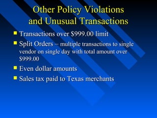 Other Policy ViolationsOther Policy Violations
and Unusual Transactionsand Unusual Transactions
 Transactions over $999.00 limitTransactions over $999.00 limit
 Split Orders –Split Orders – multiple transactions to singlemultiple transactions to single
vendor on single day with total amount overvendor on single day with total amount over
$999.00$999.00
 Even dollar amountsEven dollar amounts
 Sales tax paid to Texas merchantsSales tax paid to Texas merchants
 