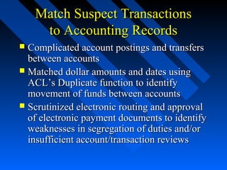 Match Suspect TransactionsMatch Suspect Transactions
to Accounting Recordsto Accounting Records
 Complicated account postings and transfersComplicated account postings and transfers
between accountsbetween accounts
 Matched dollar amounts and dates usingMatched dollar amounts and dates using
ACL’s Duplicate function to identifyACL’s Duplicate function to identify
movement of funds between accountsmovement of funds between accounts
 Scrutinized electronic routing and approvalScrutinized electronic routing and approval
of electronic payment documents to identifyof electronic payment documents to identify
weaknesses in segregation of duties and/orweaknesses in segregation of duties and/or
insufficient account/transaction reviewsinsufficient account/transaction reviews
 