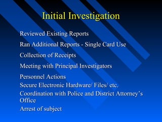 Initial InvestigationInitial Investigation
Reviewed Existing ReportsReviewed Existing Reports
Ran Additional Reports - Single Card UseRan Additional Reports - Single Card Use
Collection of ReceiptsCollection of Receipts
Meeting with Principal InvestigatorsMeeting with Principal Investigators
Personnel ActionsPersonnel Actions
Secure Electronic Hardware/ Files/ etc.Secure Electronic Hardware/ Files/ etc.
Coordination with Police and District Attorney’sCoordination with Police and District Attorney’s
OfficeOffice
Arrest of subjectArrest of subject
 