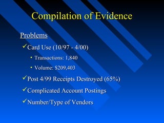 Compilation of EvidenceCompilation of Evidence
ProblemsProblems
Card Use (10/97 - 4/00)Card Use (10/97 - 4/00)
• Transactions: 1,840Transactions: 1,840
• Volume: $209,403Volume: $209,403
Post 4/99 Receipts Destroyed (65%)Post 4/99 Receipts Destroyed (65%)
Complicated Account PostingsComplicated Account Postings
Number/Type of VendorsNumber/Type of Vendors
 