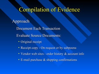 Compilation of EvidenceCompilation of Evidence
ApproachApproach
Document Each TransactionDocument Each Transaction
Evaluate Source Documents:Evaluate Source Documents:
• Original receiptOriginal receipt
• Receipt copy - On request or by subpoenaReceipt copy - On request or by subpoena
• Vendor web sites - order history & account infoVendor web sites - order history & account info
• E-mail purchase & shipping confirmationsE-mail purchase & shipping confirmations
 