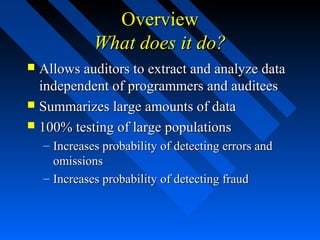 OverviewOverview
What does it do?What does it do?
 Allows auditors to extract and analyze dataAllows auditors to extract and analyze data
independent of programmers and auditeesindependent of programmers and auditees
 Summarizes large amounts of dataSummarizes large amounts of data
 100% testing of large populations100% testing of large populations
– Increases probability of detecting errors andIncreases probability of detecting errors and
omissionsomissions
– Increases probability of detecting fraudIncreases probability of detecting fraud
 