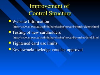 Improvement ofImprovement of
Control StructureControl Structure
 Website InformationWebsite Information
http://www.utexas.edu/admin/purchasing/procard/pcardwelcome.htmlhttp://www.utexas.edu/admin/purchasing/procard/pcardwelcome.html
 Testing of new cardholdersTesting of new cardholders
http://www.utexas.edu/admin/purchasing/procard/pcardmodule1.htmlhttp://www.utexas.edu/admin/purchasing/procard/pcardmodule1.html
 Tightened card use limitsTightened card use limits
 Review/acknowledge voucher approvalReview/acknowledge voucher approval
 