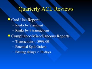 Quarterly ACL ReviewsQuarterly ACL Reviews
 Card Use ReportsCard Use Reports
– Ranks by $ amountRanks by $ amount
– Ranks by # transactionsRanks by # transactions
 Compliance/Miscellaneous ReportsCompliance/Miscellaneous Reports
– Transactions > $999.00Transactions > $999.00
– Potential Split OrdersPotential Split Orders
– Posting delays > 30 daysPosting delays > 30 days
 
