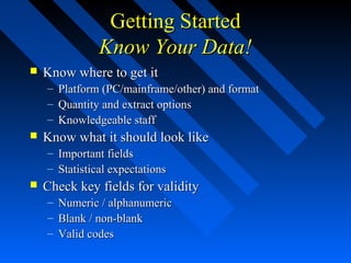 Getting StartedGetting Started
Know Your Data!Know Your Data!
 Know where to get itKnow where to get it
– Platform (PC/mainframe/other) and formatPlatform (PC/mainframe/other) and format
– Quantity and extract optionsQuantity and extract options
– Knowledgeable staffKnowledgeable staff
 Know what it should look likeKnow what it should look like
– Important fieldsImportant fields
– Statistical expectationsStatistical expectations
 Check key fields for validityCheck key fields for validity
– Numeric / alphanumericNumeric / alphanumeric
– Blank / non-blankBlank / non-blank
– Valid codesValid codes
 