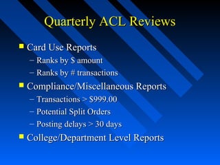 Quarterly ACL ReviewsQuarterly ACL Reviews
 Card Use ReportsCard Use Reports
– Ranks by $ amountRanks by $ amount
– Ranks by # transactionsRanks by # transactions
 Compliance/Miscellaneous ReportsCompliance/Miscellaneous Reports
– Transactions > $999.00Transactions > $999.00
– Potential Split OrdersPotential Split Orders
– Posting delays > 30 daysPosting delays > 30 days
 College/Department Level ReportsCollege/Department Level Reports
 