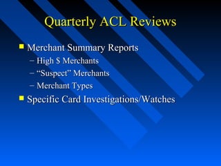 Quarterly ACL ReviewsQuarterly ACL Reviews
 Merchant Summary ReportsMerchant Summary Reports
– High $ MerchantsHigh $ Merchants
– ““Suspect” MerchantsSuspect” Merchants
– Merchant TypesMerchant Types
 Specific Card Investigations/WatchesSpecific Card Investigations/Watches
 