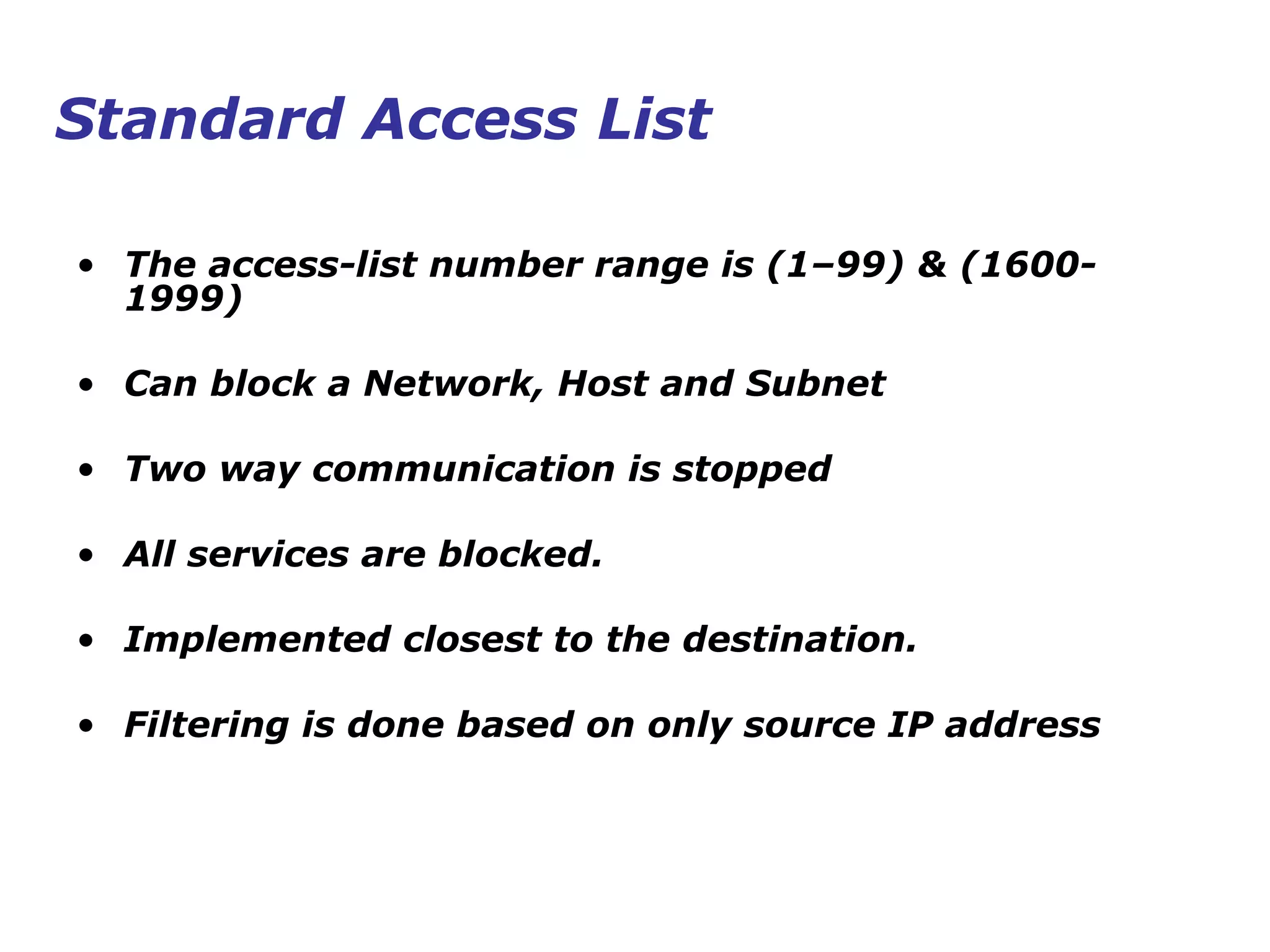 • The access-list number range is (1–99) & (1600-
1999)
• Can block a Network, Host and Subnet
• Two way communication is stopped
• All services are blocked.
• Implemented closest to the destination.
• Filtering is done based on only source IP address
Standard Access List
 