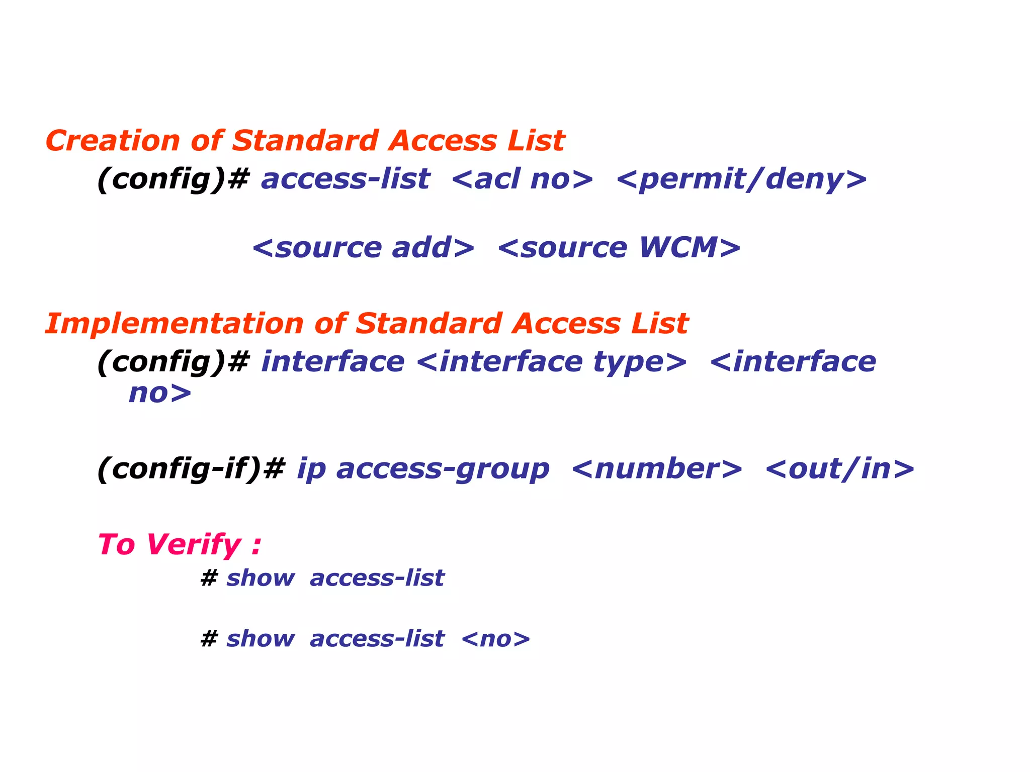 Creation of Standard Access List
(config)# access-list <acl no> <permit/deny>
<source add> <source WCM>
Implementation of Standard Access List
(config)# interface <interface type> <interface
no>
(config-if)# ip access-group <number> <out/in>
To Verify :
# show access-list
# show access-list <no>
 