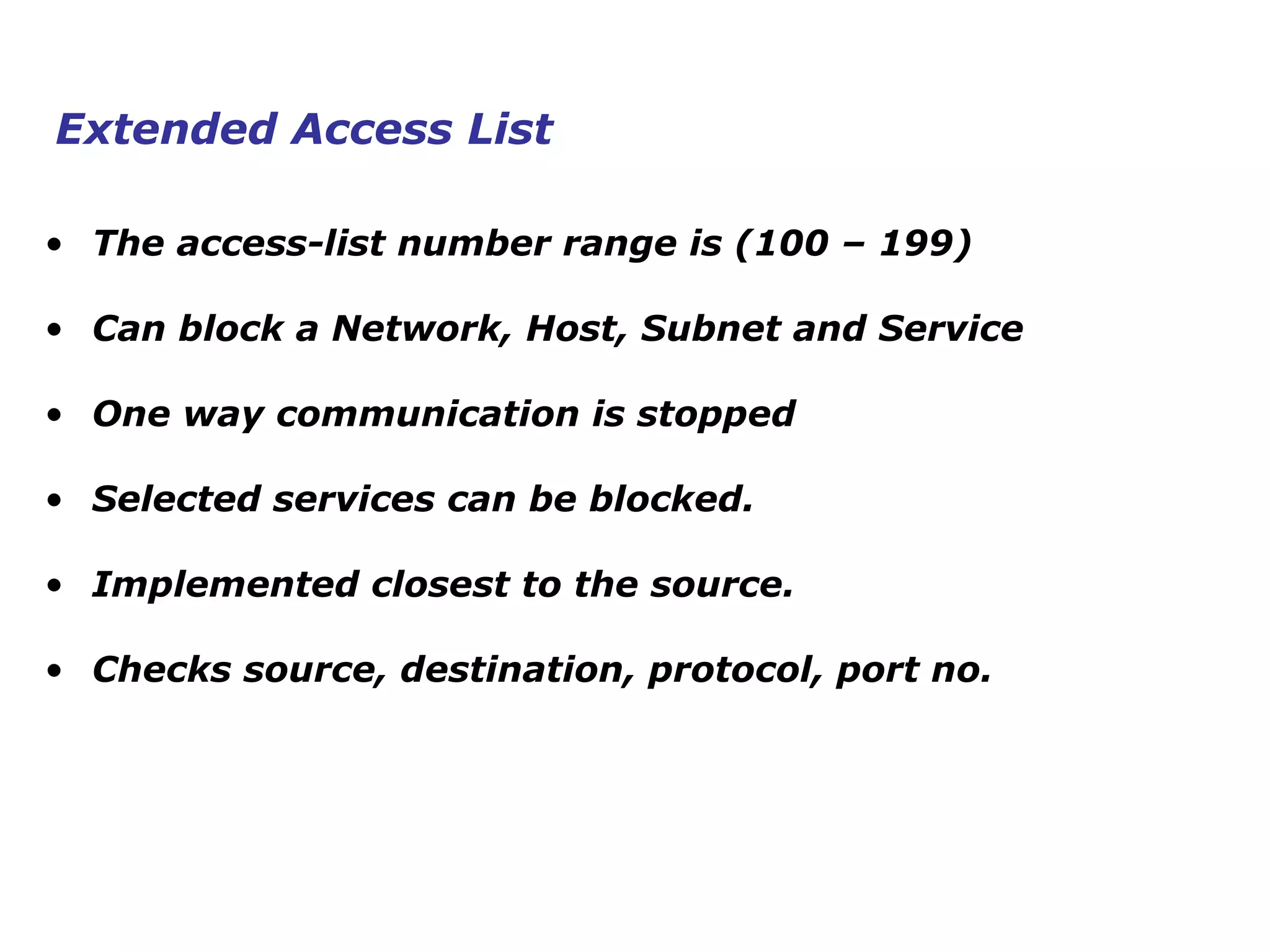 • The access-list number range is (100 – 199)
• Can block a Network, Host, Subnet and Service
• One way communication is stopped
• Selected services can be blocked.
• Implemented closest to the source.
• Checks source, destination, protocol, port no.
Extended Access List
 