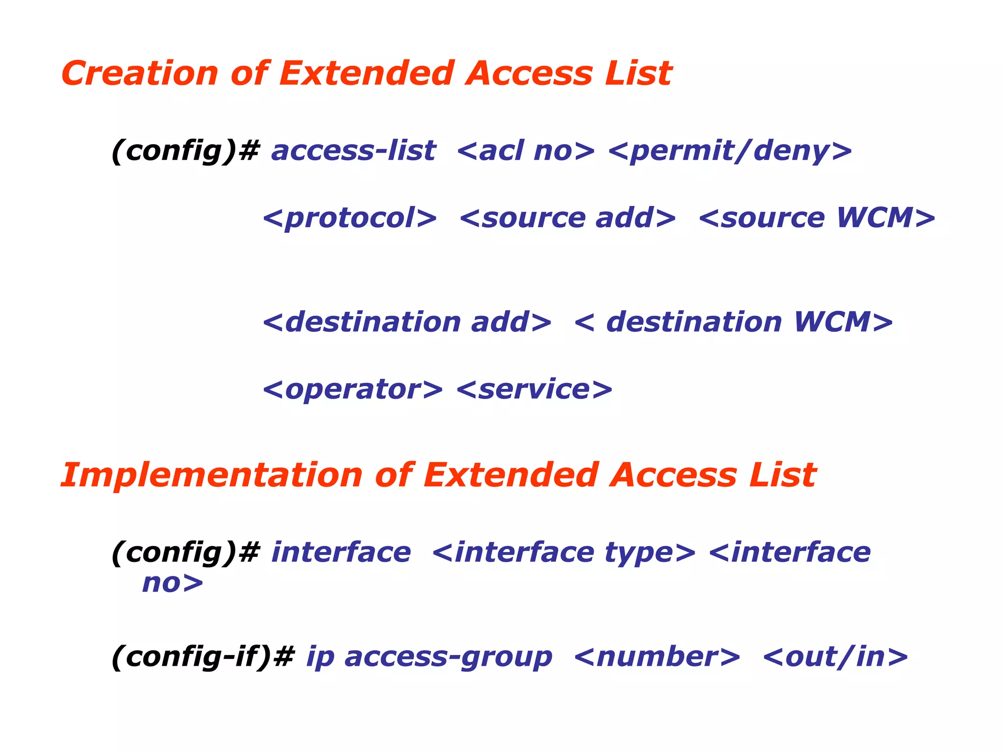 Creation of Extended Access List
(config)# access-list <acl no> <permit/deny>
<protocol> <source add> <source WCM>
<destination add> < destination WCM>
<operator> <service>
Implementation of Extended Access List
(config)# interface <interface type> <interface
no>
(config-if)# ip access-group <number> <out/in>
 