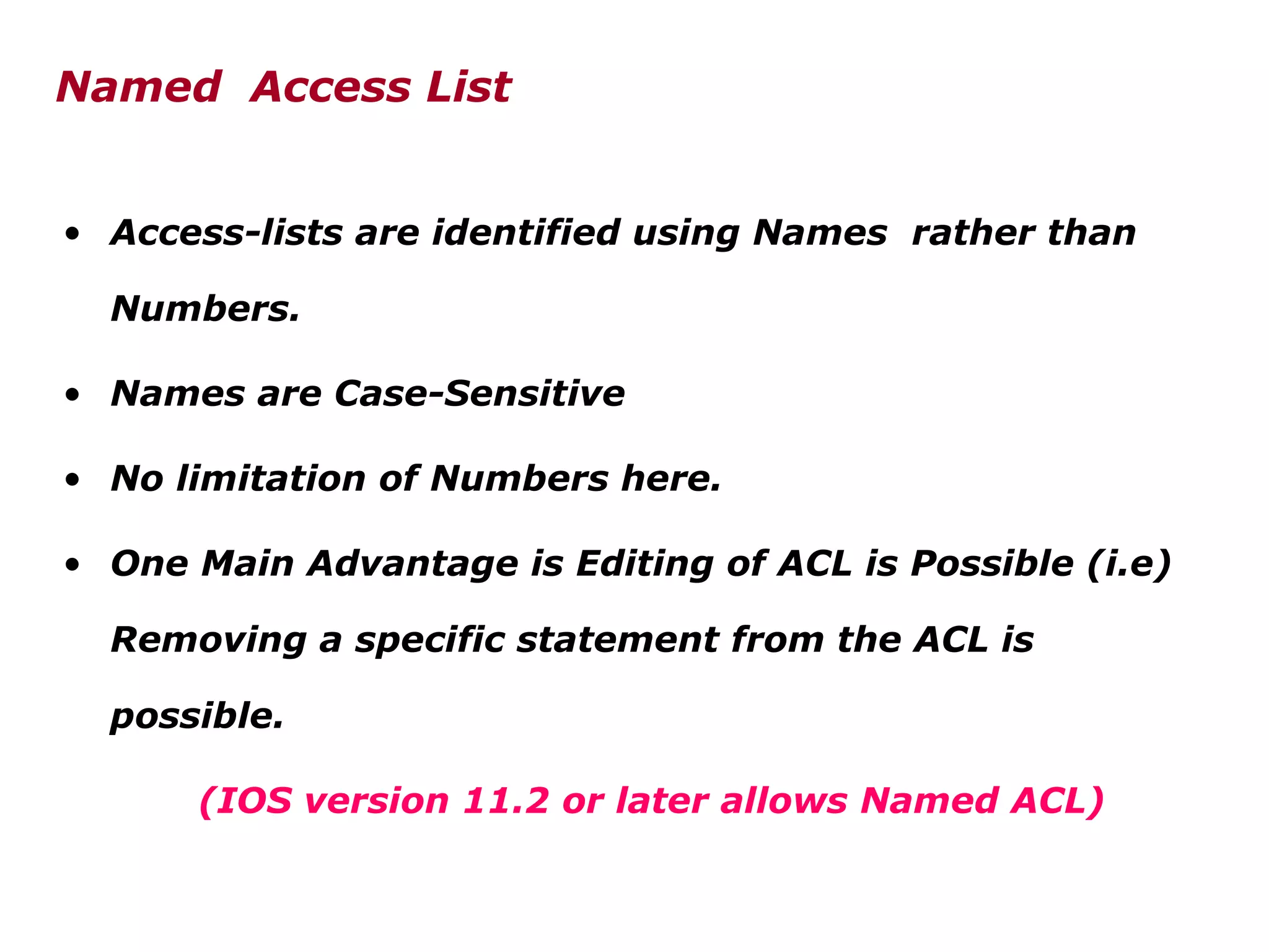 • Access-lists are identified using Names rather than
Numbers.
• Names are Case-Sensitive
• No limitation of Numbers here.
• One Main Advantage is Editing of ACL is Possible (i.e)
Removing a specific statement from the ACL is
possible.
(IOS version 11.2 or later allows Named ACL)
Named Access List
 