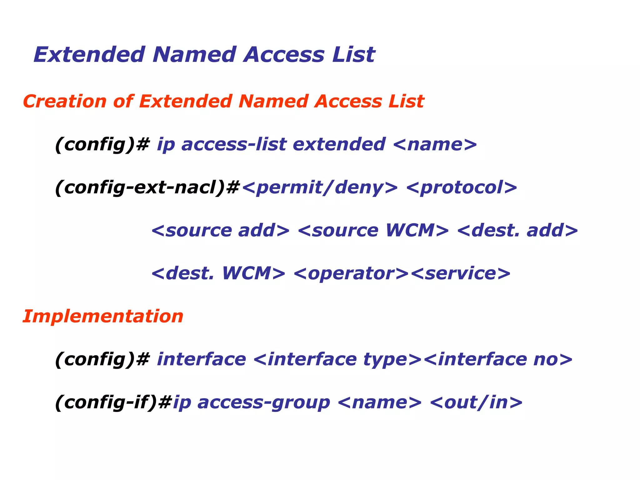 Extended Named Access List
Creation of Extended Named Access List
(config)# ip access-list extended <name>
(config-ext-nacl)#<permit/deny> <protocol>
<source add> <source WCM> <dest. add>
<dest. WCM> <operator><service>
Implementation
(config)# interface <interface type><interface no>
(config-if)#ip access-group <name> <out/in>
 