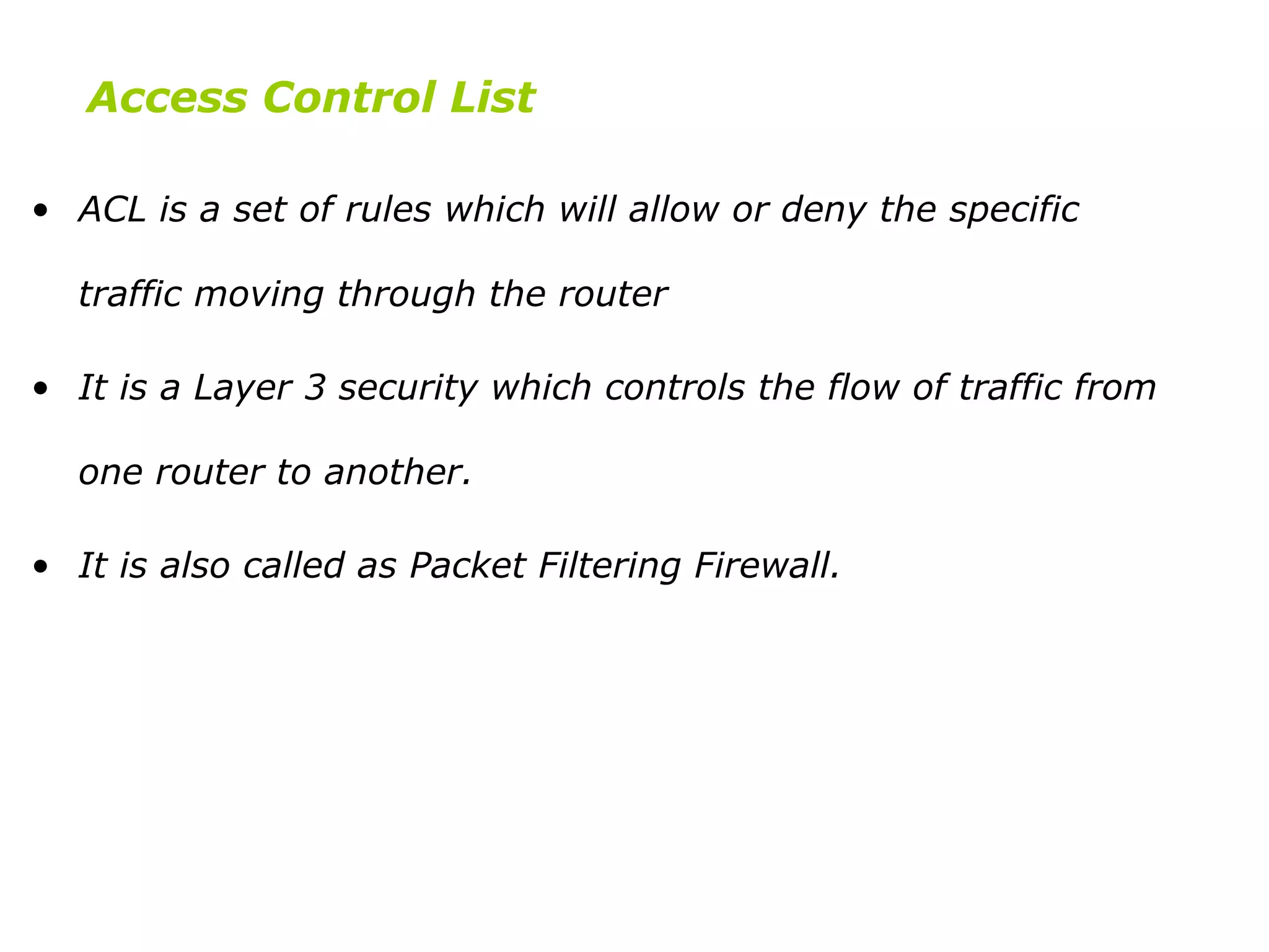 • ACL is a set of rules which will allow or deny the specific
traffic moving through the router
• It is a Layer 3 security which controls the flow of traffic from
one router to another.
• It is also called as Packet Filtering Firewall.
Access Control List
 