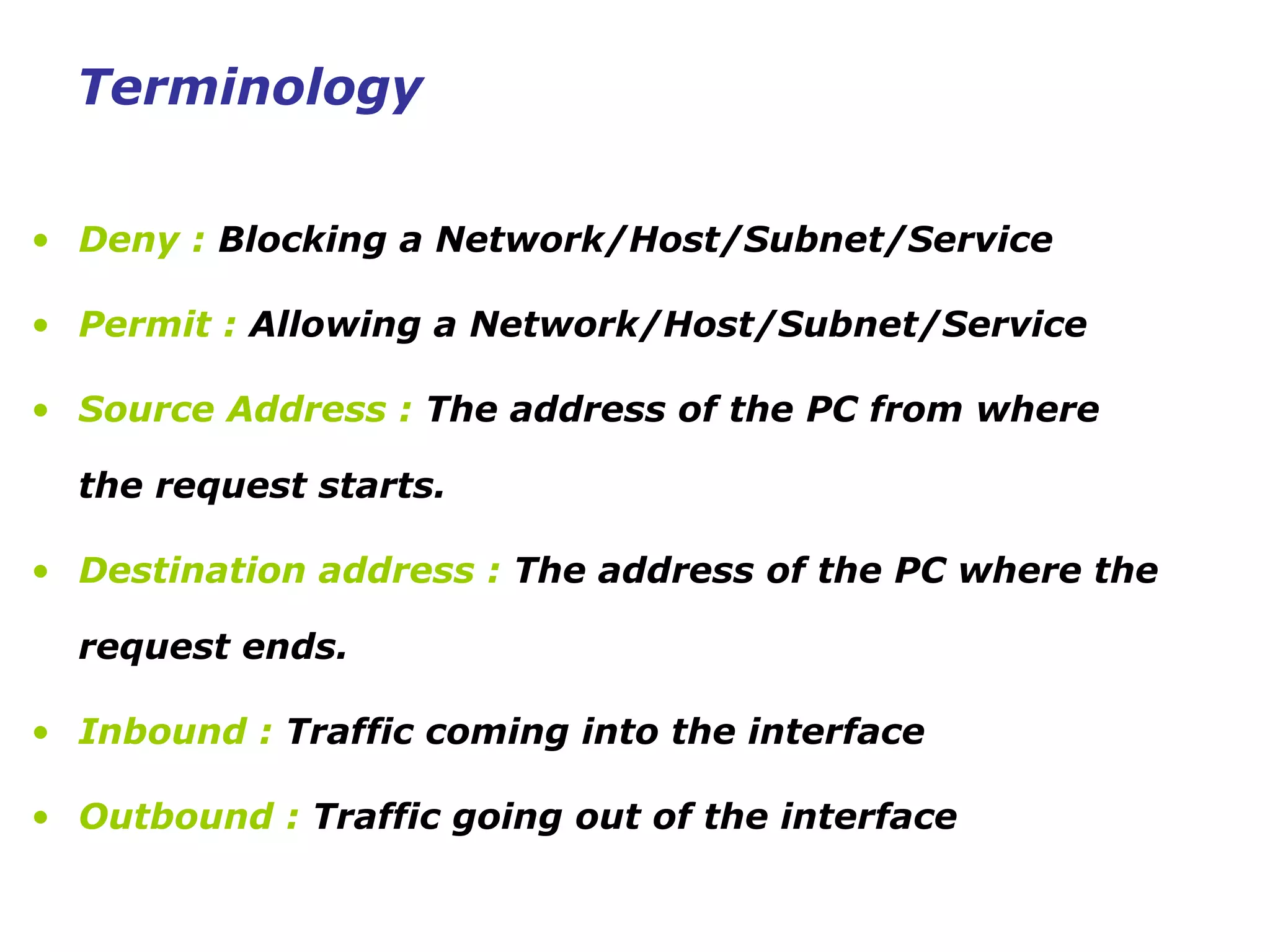 • Deny : Blocking a Network/Host/Subnet/Service
• Permit : Allowing a Network/Host/Subnet/Service
• Source Address : The address of the PC from where
the request starts.
• Destination address : The address of the PC where the
request ends.
• Inbound : Traffic coming into the interface
• Outbound : Traffic going out of the interface
Terminology
 