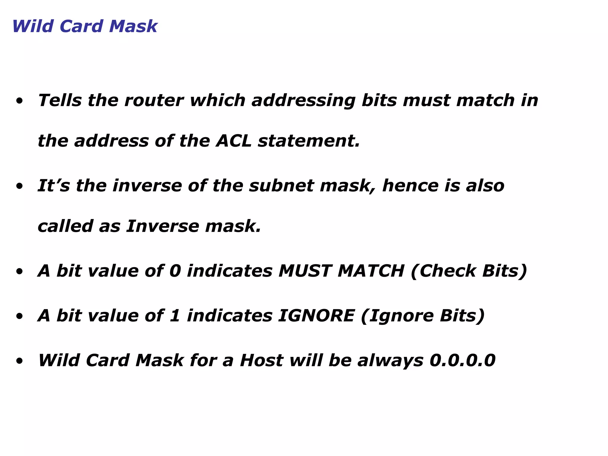 • Tells the router which addressing bits must match in
the address of the ACL statement.
• It’s the inverse of the subnet mask, hence is also
called as Inverse mask.
• A bit value of 0 indicates MUST MATCH (Check Bits)
• A bit value of 1 indicates IGNORE (Ignore Bits)
• Wild Card Mask for a Host will be always 0.0.0.0
Wild Card Mask
 