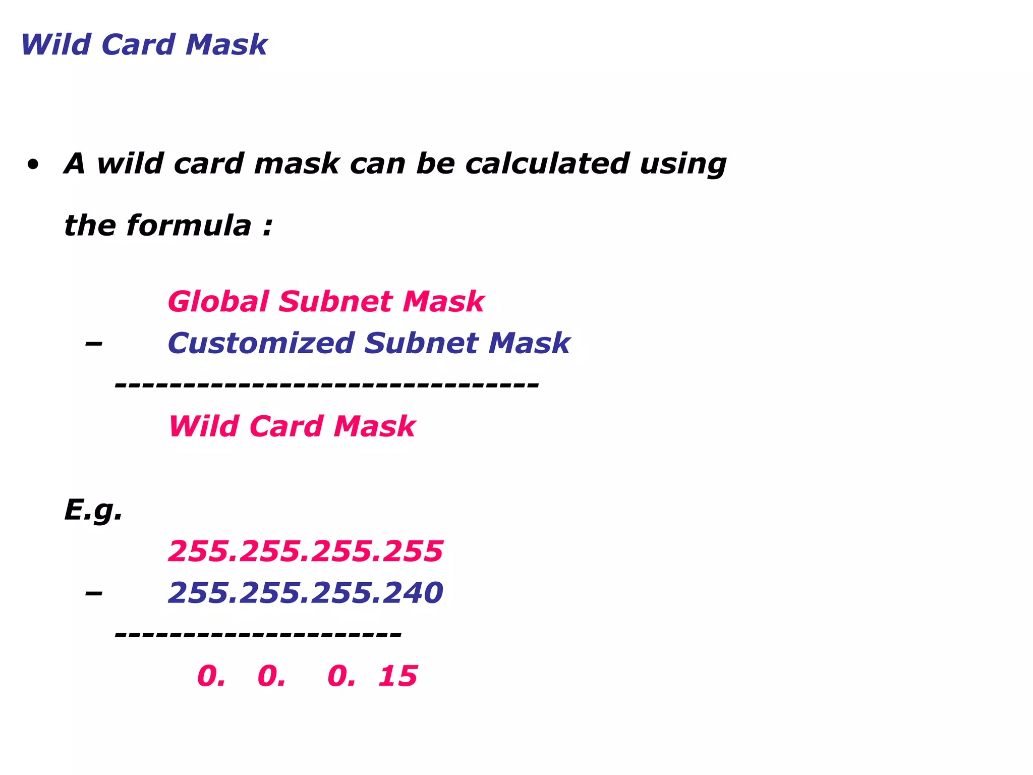 • A wild card mask can be calculated using
the formula :
Global Subnet Mask
– Customized Subnet Mask
-------------------------------
Wild Card Mask
E.g.
255.255.255.255
– 255.255.255.240
---------------------
0. 0. 0. 15
Wild Card Mask
 