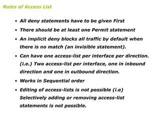 • All deny statements have to be given First
• There should be at least one Permit statement
• An implicit deny blocks all traffic by default when
there is no match (an invisible statement).
• Can have one access-list per interface per direction.
(i.e.) Two access-list per interface, one in inbound
direction and one in outbound direction.
• Works in Sequential order
• Editing of access-lists is not possible (i.e)
Selectively adding or removing access-list
statements is not possible.
Rules of Access List
 