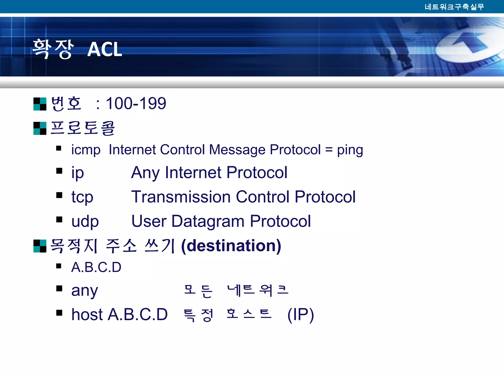 확장 ACL
번호 : 100-199
프로토콜
 icmp Internet Control Message Protocol = ping
 ip Any Internet Protocol
 tcp Transmission Control Protocol
 udp User Datagram Protocol
목적지 주소 쓰기 (destination)
 A.B.C.D
 any 모든 네트워크
 host A.B.C.D 특정 호스트 (IP)
네트워크구축실무
 