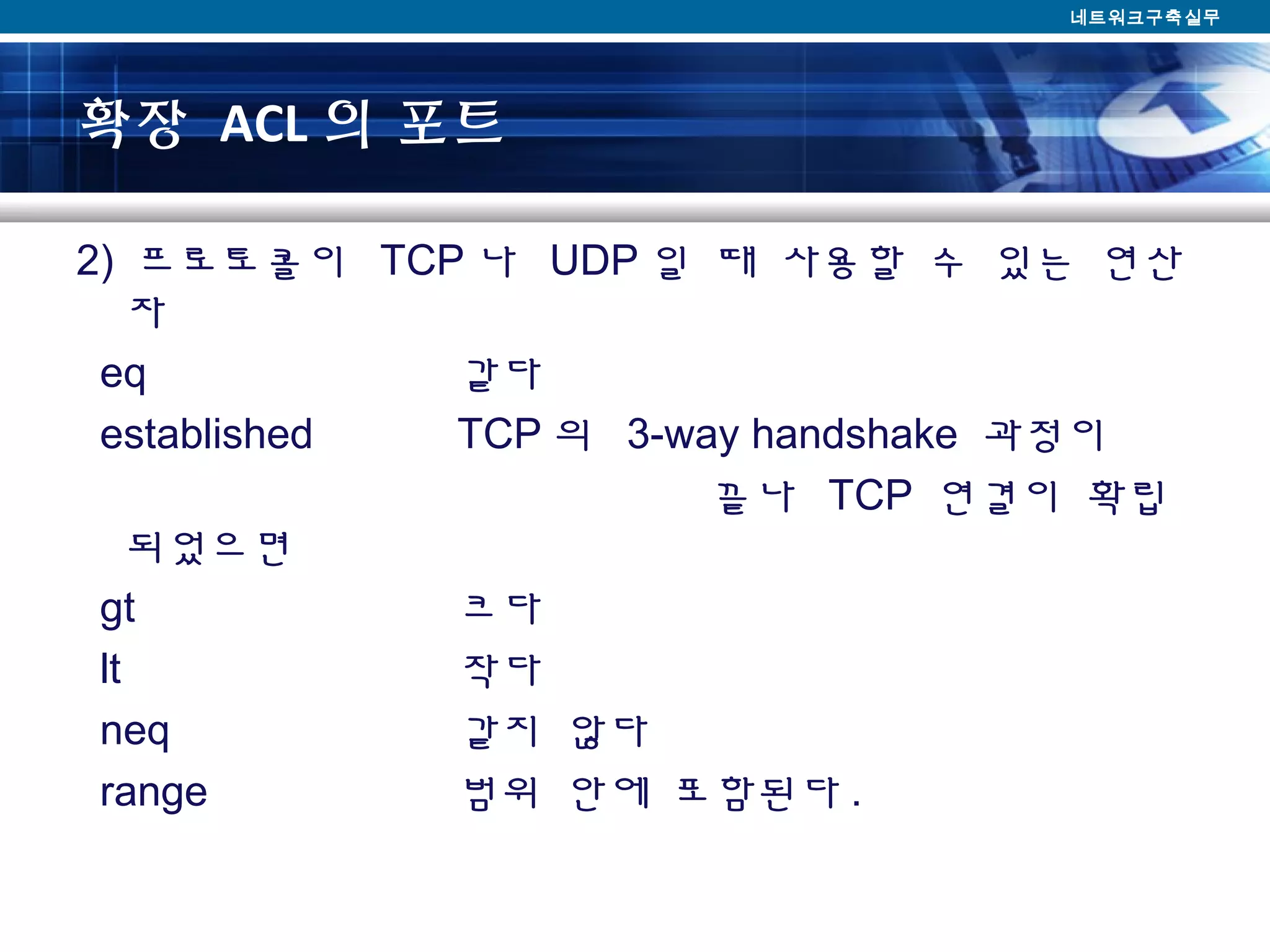 확장 ACL 의 포트
2) 프로토콜이 TCP 나 UDP 일 때 사용할 수 있는 연산
자
eq 같다
established TCP 의 3-way handshake 과정이
끝나 TCP 연결이 확립
되었으면
gt 크다
lt 작다
neq 같지 않다
range 범위 안에 포함된다 .
네트워크구축실무
 