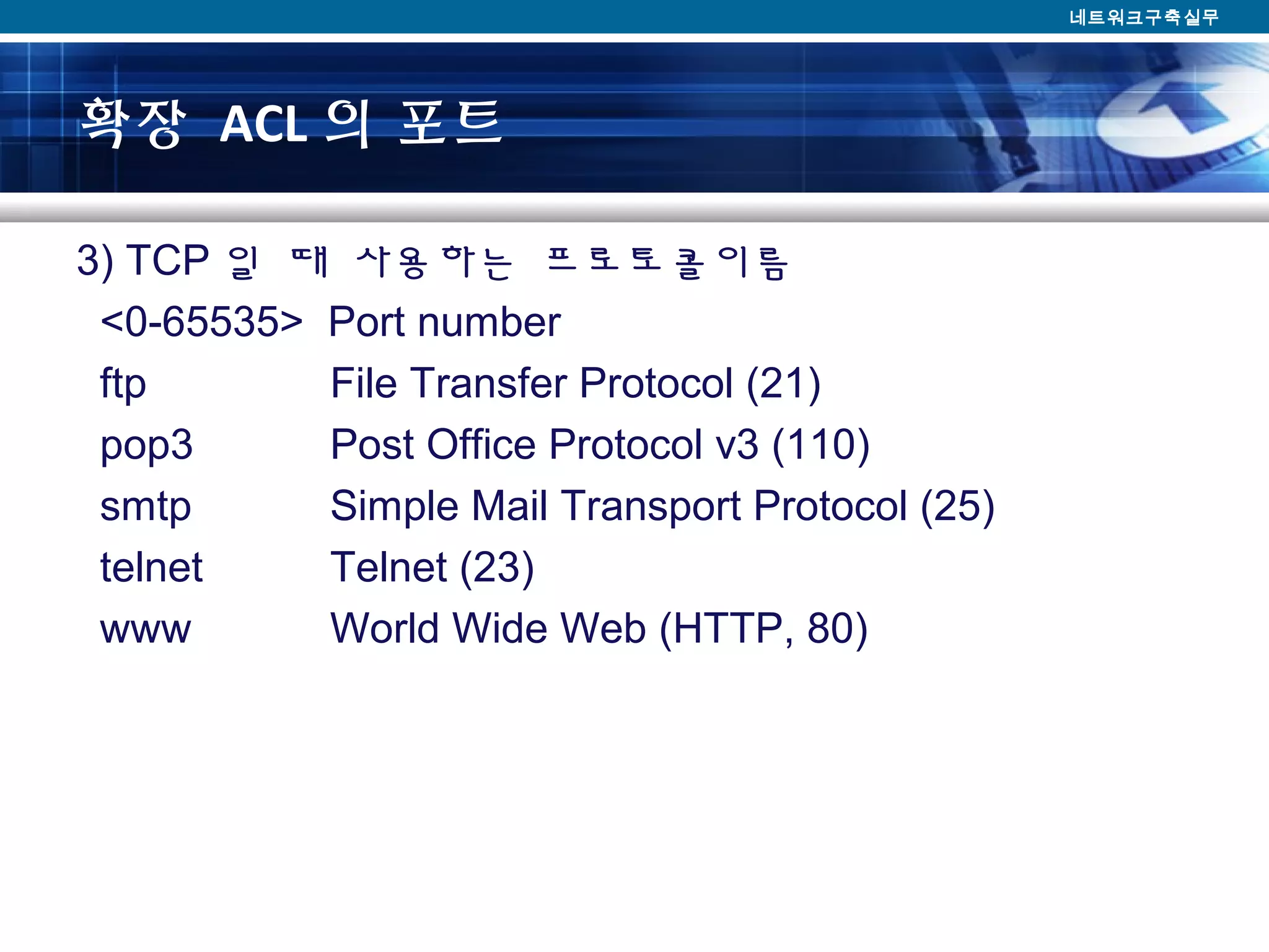확장 ACL 의 포트
3) TCP 일 때 사용하는 프로토콜이름
<0-65535> Port number
ftp File Transfer Protocol (21)
pop3 Post Office Protocol v3 (110)
smtp Simple Mail Transport Protocol (25)
telnet Telnet (23)
www World Wide Web (HTTP, 80)
네트워크구축실무
 