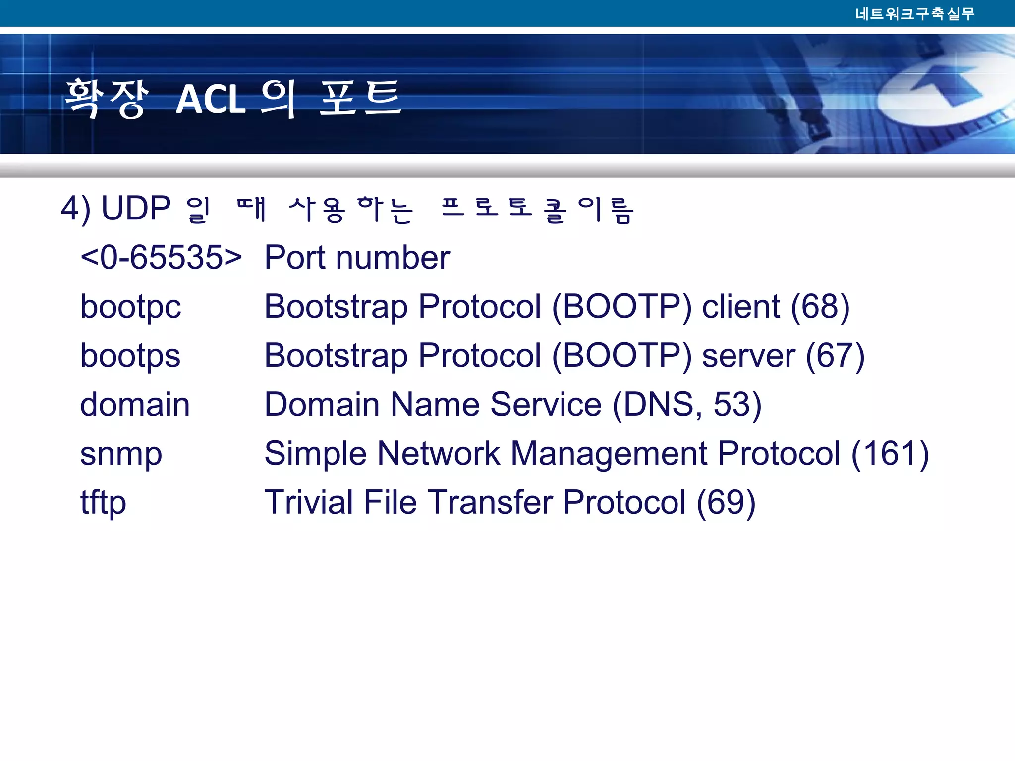 확장 ACL 의 포트
4) UDP 일 때 사용하는 프로토콜이름
<0-65535> Port number
bootpc Bootstrap Protocol (BOOTP) client (68)
bootps Bootstrap Protocol (BOOTP) server (67)
domain Domain Name Service (DNS, 53)
snmp Simple Network Management Protocol (161)
tftp Trivial File Transfer Protocol (69)
네트워크구축실무
 