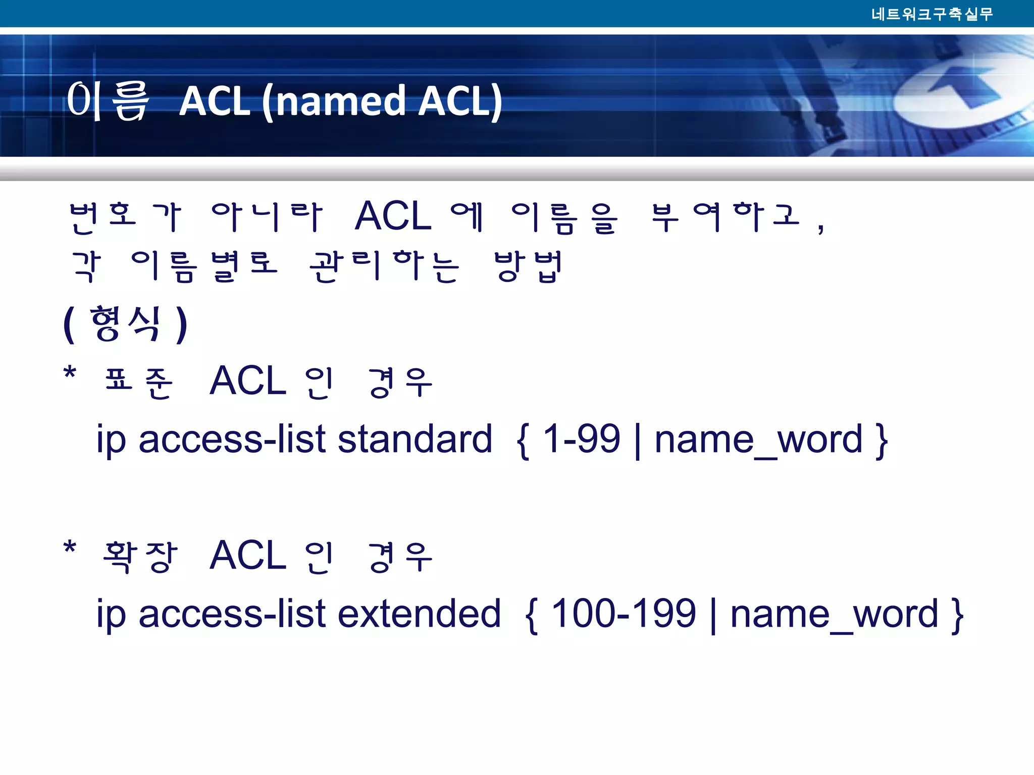 이름 ACL (named ACL)
번호가 아니라 ACL 에 이름을 부여하고 ,
각 이름별로 관리하는 방법
( 형식 )
* 표준 ACL 인 경우
ip access-list standard { 1-99 | name_word }
* 확장 ACL 인 경우
ip access-list extended { 100-199 | name_word }
네트워크구축실무
 