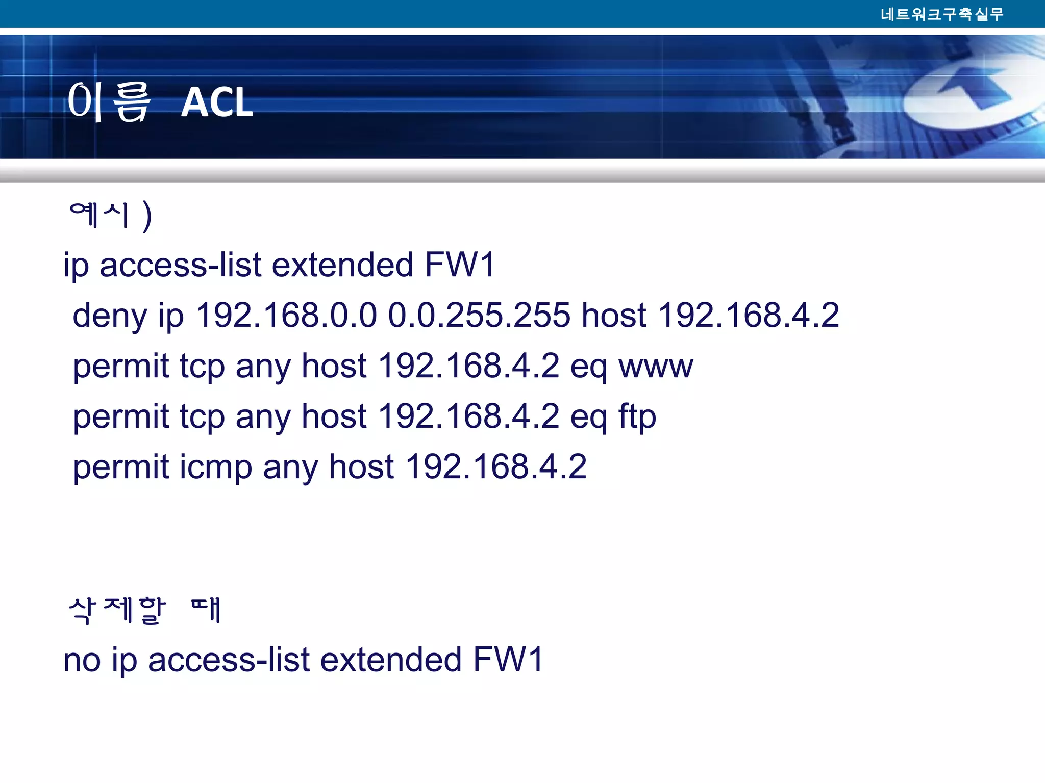 이름 ACL
예시 )
ip access-list extended FW1
deny ip 192.168.0.0 0.0.255.255 host 192.168.4.2
permit tcp any host 192.168.4.2 eq www
permit tcp any host 192.168.4.2 eq ftp
permit icmp any host 192.168.4.2
삭제할 때
no ip access-list extended FW1
네트워크구축실무
 